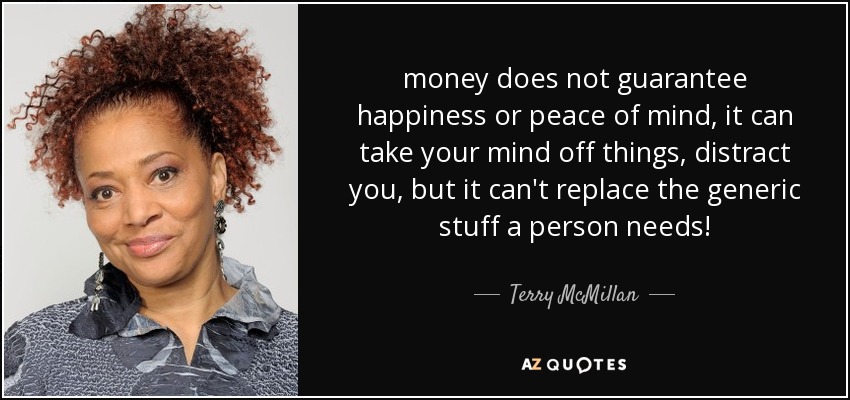 money does not guarantee happiness or peace of mind, it can take your mind off things, distract you, but it can't replace the generic stuff a person needs! - Terry McMillan