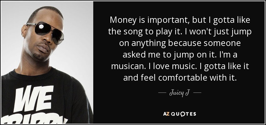 Money is important, but I gotta like the song to play it. I won't just jump on anything because someone asked me to jump on it. I'm a musican. I love music. I gotta like it and feel comfortable with it. - Juicy J