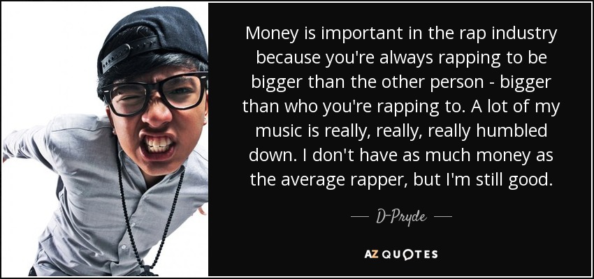 Money is important in the rap industry because you're always rapping to be bigger than the other person - bigger than who you're rapping to. A lot of my music is really, really, really humbled down. I don't have as much money as the average rapper, but I'm still good. - D-Pryde