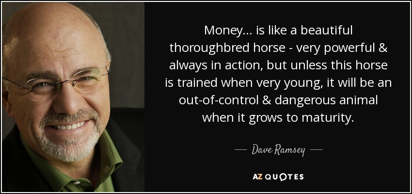 Money... is like a beautiful thoroughbred horse - very powerful & always in action, but unless this horse is trained when very young, it will be an out-of-control & dangerous animal when it grows to maturity. - Dave Ramsey