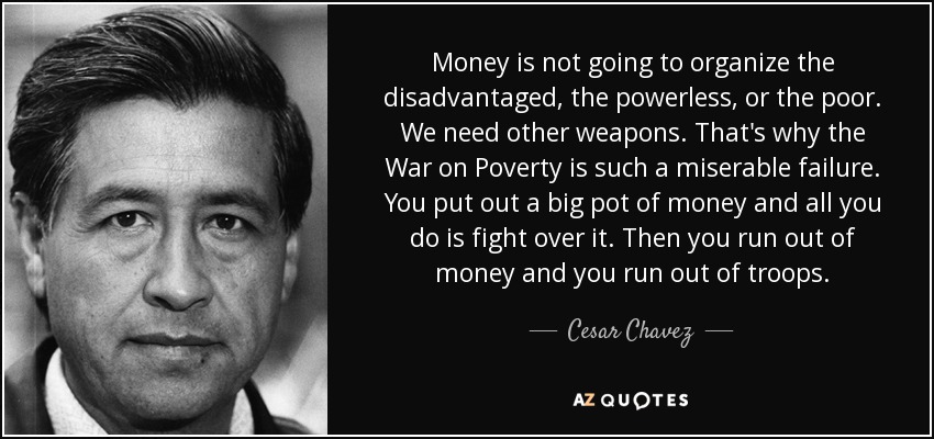 Money is not going to organize the disadvantaged, the powerless, or the poor. We need other weapons. That's why the War on Poverty is such a miserable failure. You put out a big pot of money and all you do is fight over it. Then you run out of money and you run out of troops. - Cesar Chavez