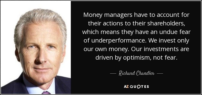 Money managers have to account for their actions to their shareholders, which means they have an undue fear of underperformance. We invest only our own money. Our investments are driven by optimism, not fear. - Richard Chandler