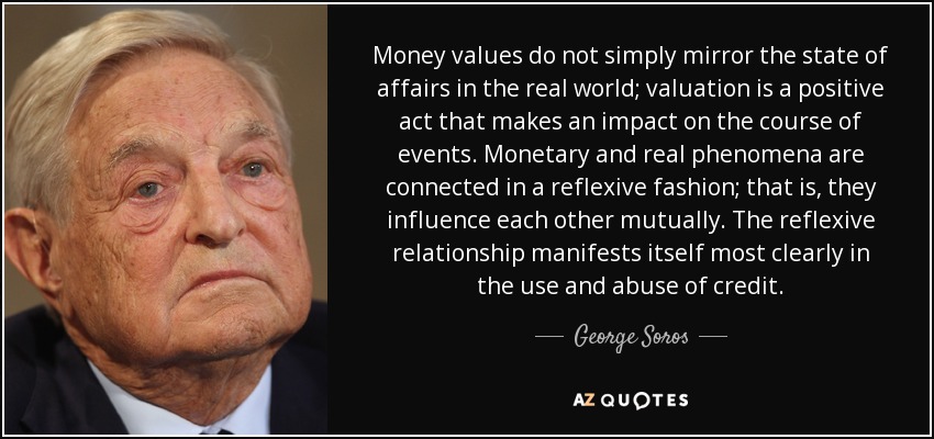 Money values do not simply mirror the state of affairs in the real world; valuation is a positive act that makes an impact on the course of events. Monetary and real phenomena are connected in a reflexive fashion; that is, they influence each other mutually. The reflexive relationship manifests itself most clearly in the use and abuse of credit. - George Soros