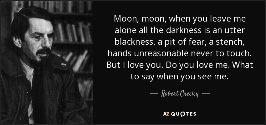 Moon, moon, when you leave me alone all the darkness is an utter blackness, a pit of fear, a stench, hands unreasonable never to touch. But I love you. Do you love me. What to say when you see me. - Robert Creeley