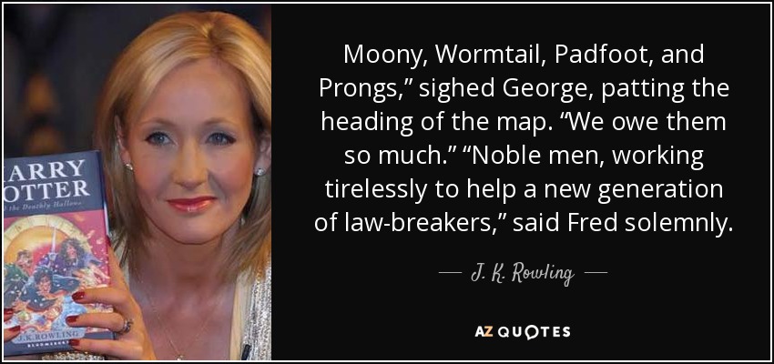 Moony, Wormtail, Padfoot, and Prongs,” sighed George, patting the heading of the map. “We owe them so much.” “Noble men, working tirelessly to help a new generation of law-breakers,” said Fred solemnly. - J. K. Rowling