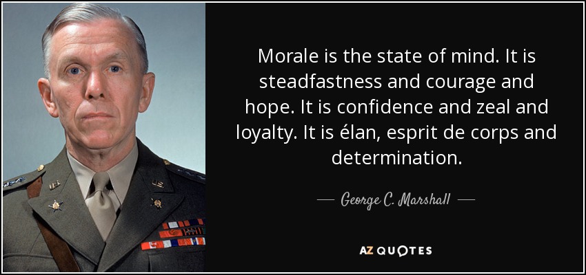 Morale is the state of mind. It is steadfastness and courage and hope. It is confidence and zeal and loyalty. It is élan, esprit de corps and determination. - George C. Marshall