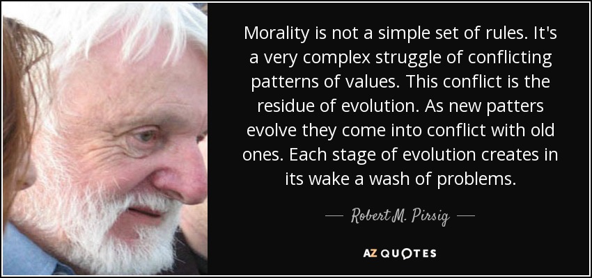 Morality is not a simple set of rules. It's a very complex struggle of conflicting patterns of values. This conflict is the residue of evolution. As new patters evolve they come into conflict with old ones. Each stage of evolution creates in its wake a wash of problems. - Robert M. Pirsig