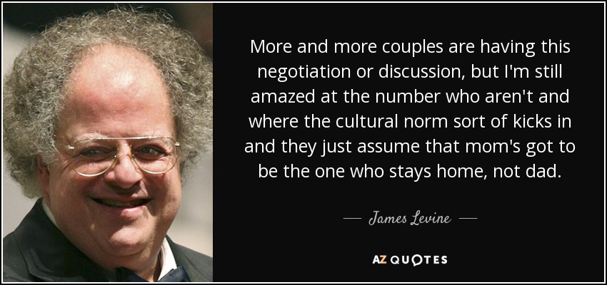 More and more couples are having this negotiation or discussion, but I'm still amazed at the number who aren't and where the cultural norm sort of kicks in and they just assume that mom's got to be the one who stays home, not dad. - James Levine