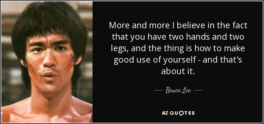 More and more I believe in the fact that you have two hands and two legs, and the thing is how to make good use of yourself - and that's about it. - Bruce Lee