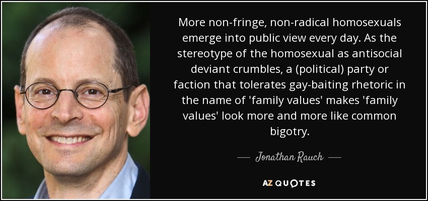 More non-fringe, non-radical homosexuals emerge into public view every day. As the stereotype of the homosexual as antisocial deviant crumbles, a (political) party or faction that tolerates gay-baiting rhetoric in the name of 'family values' makes 'family values' look more and more like common bigotry. - Jonathan Rauch