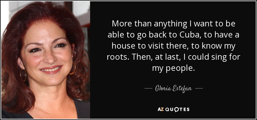 More than anything I want to be able to go back to Cuba, to have a house to visit there, to know my roots. Then, at last, I could sing for my people. - Gloria Estefan