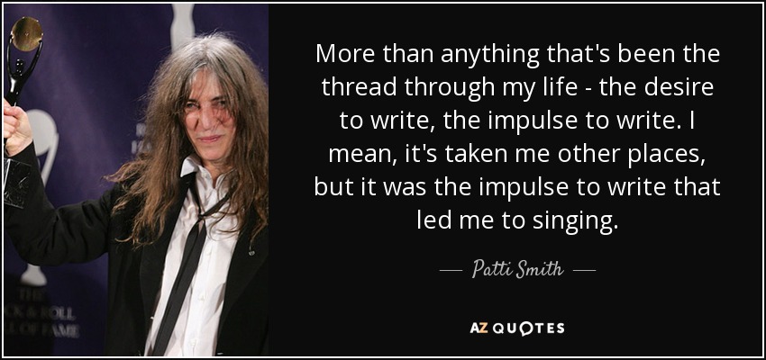 More than anything that's been the thread through my life - the desire to write, the impulse to write. I mean, it's taken me other places, but it was the impulse to write that led me to singing. - Patti Smith