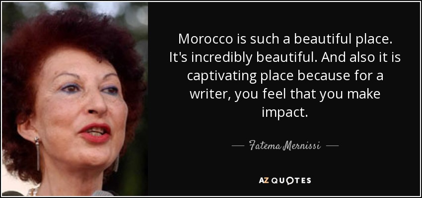 Morocco is such a beautiful place. It's incredibly beautiful. And also it is captivating place because for a writer, you feel that you make impact. - Fatema Mernissi