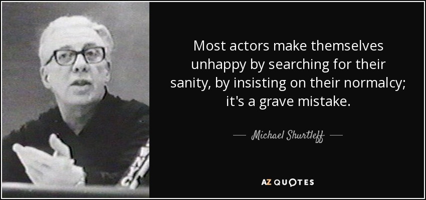 Most actors make themselves unhappy by searching for their sanity, by insisting on their normalcy; it's a grave mistake. - Michael Shurtleff