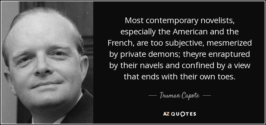 Most contemporary novelists, especially the American and the French, are too subjective, mesmerized by private demons; theyre enraptured by their navels and confined by a view that ends with their own toes. - Truman Capote