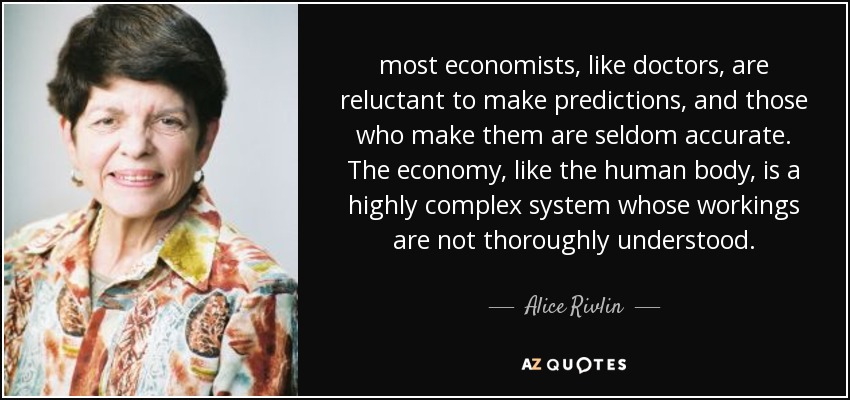 La mayoría de los economistas, como los médicos, son reacios a hacer predicciones, y los que las hacen rara vez aciertan. La economía, como el cuerpo humano, es un sistema muy complejo cuyo funcionamiento no se conoce a fondo. - Alice Rivlin