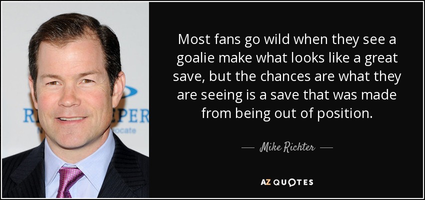 Most fans go wild when they see a goalie make what looks like a great save, but the chances are what they are seeing is a save that was made from being out of position. - Mike Richter