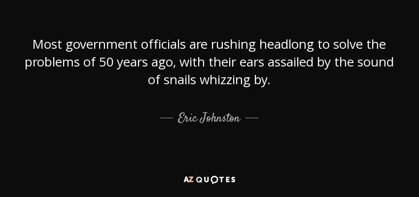 Most government officials are rushing headlong to solve the problems of 50 years ago, with their ears assailed by the sound of snails whizzing by. - Eric Johnston
