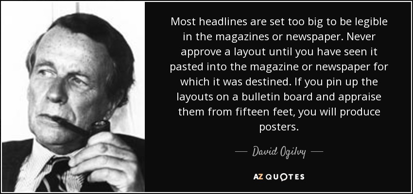 La mayoría de los titulares son demasiado grandes para ser legibles en las revistas o periódicos. No apruebe nunca una maqueta hasta que la haya visto pegada en la revista o el periódico al que va destinada. Si pones las maquetas en un tablón de anuncios y las ves desde cuatro metros, te saldrán carteles. - David Ogilvy