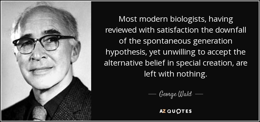 Most modern biologists, having reviewed with satisfaction the downfall of the spontaneous generation hypothesis, yet unwilling to accept the alternative belief in special creation, are left with nothing. - George Wald