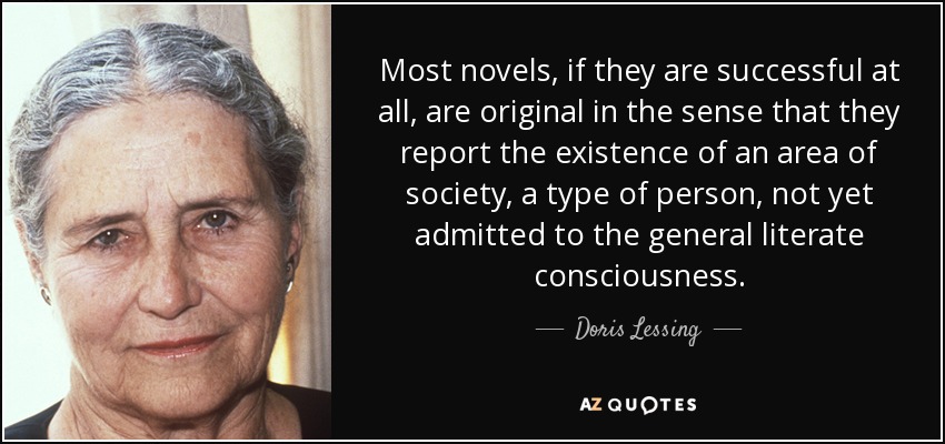 Most novels, if they are successful at all, are original in the sense that they report the existence of an area of society, a type of person, not yet admitted to the general literate consciousness. - Doris Lessing