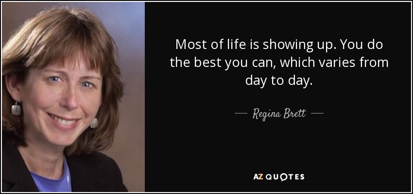 Most of life is showing up. You do the best you can, which varies from day to day. - Regina Brett