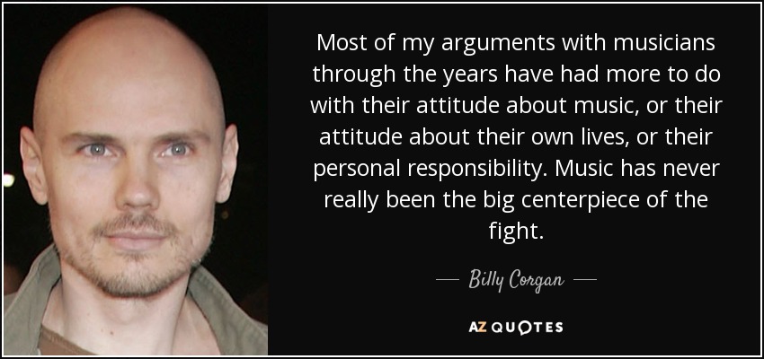 Most of my arguments with musicians through the years have had more to do with their attitude about music, or their attitude about their own lives, or their personal responsibility. Music has never really been the big centerpiece of the fight. - Billy Corgan