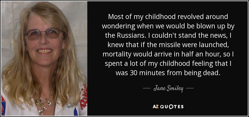 Most of my childhood revolved around wondering when we would be blown up by the Russians. I couldn't stand the news, I knew that if the missile were launched, mortality would arrive in half an hour, so I spent a lot of my childhood feeling that I was 30 minutes from being dead. - Jane Smiley