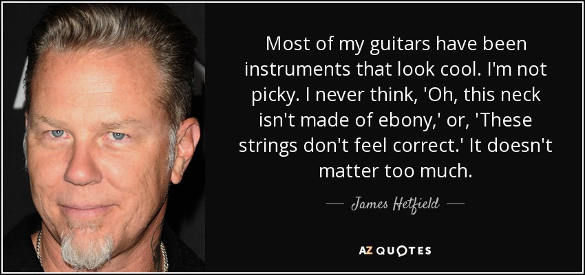 Most of my guitars have been instruments that look cool. I'm not picky. I never think, 'Oh, this neck isn't made of ebony,' or, 'These strings don't feel correct.' It doesn't matter too much. - James Hetfield