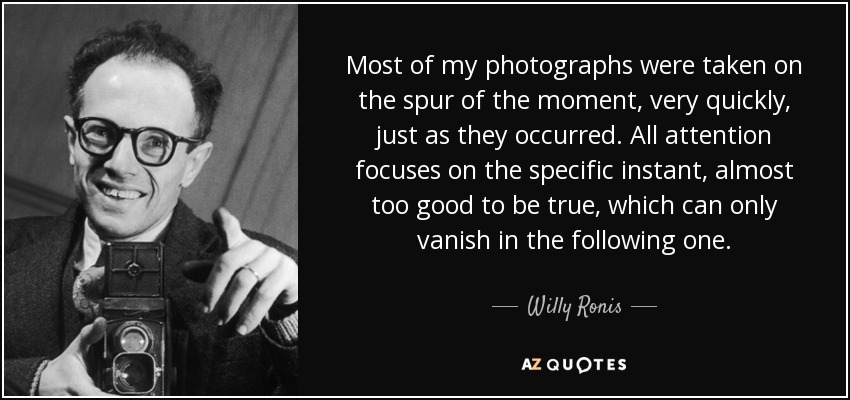 Most of my photographs were taken on the spur of the moment, very quickly, just as they occurred. All attention focuses on the specific instant, almost too good to be true, which can only vanish in the following one. - Willy Ronis