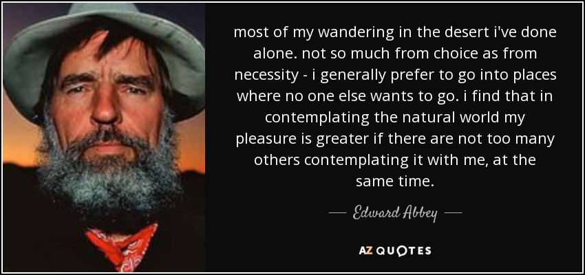 most of my wandering in the desert i've done alone. not so much from choice as from necessity - i generally prefer to go into places where no one else wants to go. i find that in contemplating the natural world my pleasure is greater if there are not too many others contemplating it with me, at the same time. - Edward Abbey