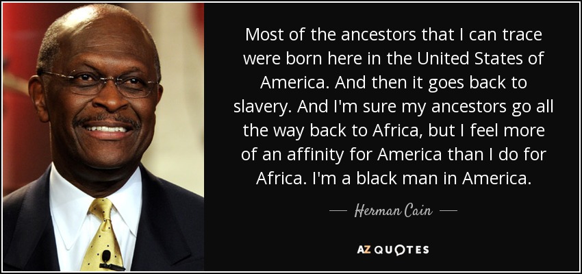 Most of the ancestors that I can trace were born here in the United States of America. And then it goes back to slavery. And I'm sure my ancestors go all the way back to Africa, but I feel more of an affinity for America than I do for Africa. I'm a black man in America. - Herman Cain