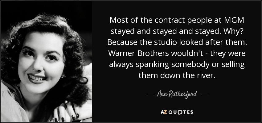 Most of the contract people at MGM stayed and stayed and stayed. Why? Because the studio looked after them. Warner Brothers wouldn't - they were always spanking somebody or selling them down the river. - Ann Rutherford