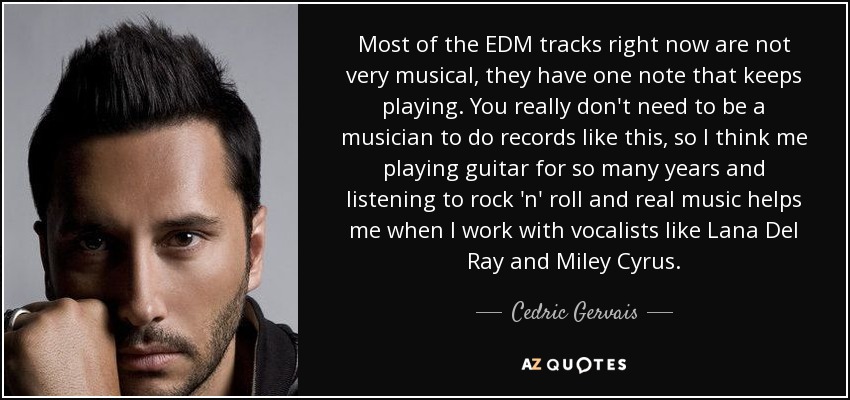 Most of the EDM tracks right now are not very musical, they have one note that keeps playing. You really don't need to be a musician to do records like this, so I think me playing guitar for so many years and listening to rock 'n' roll and real music helps me when I work with vocalists like Lana Del Ray and Miley Cyrus. - Cedric Gervais