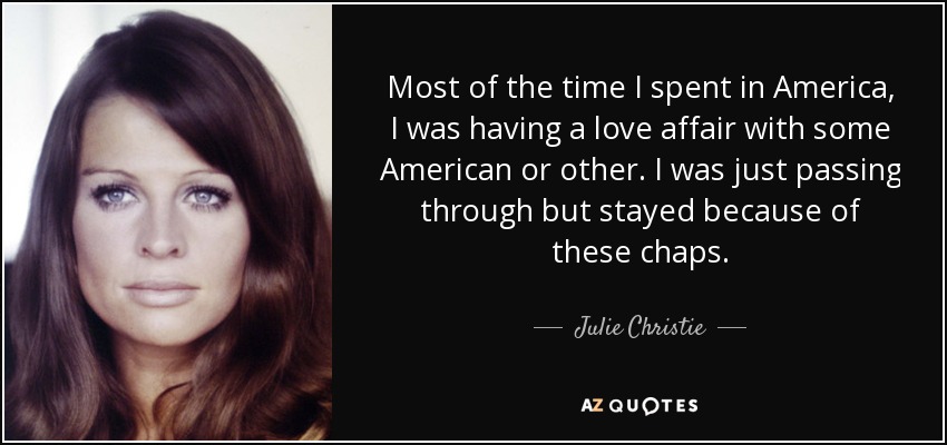 Most of the time I spent in America, I was having a love affair with some American or other. I was just passing through but stayed because of these chaps. - Julie Christie