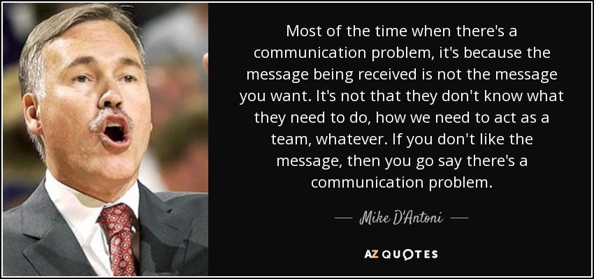 Most of the time when there's a communication problem, it's because the message being received is not the message you want. It's not that they don't know what they need to do, how we need to act as a team, whatever. If you don't like the message, then you go say there's a communication problem. - Mike D'Antoni