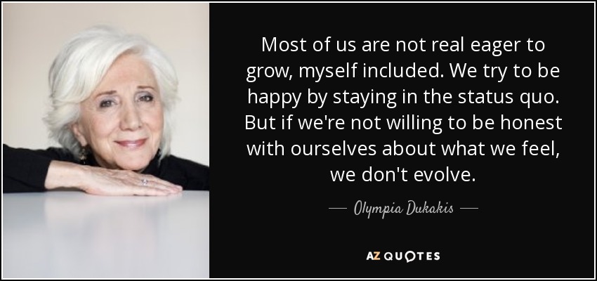 La mayoría de nosotros no tenemos muchas ganas de crecer, yo incluido. Intentamos ser felices manteniéndonos en el status quo. Pero si no estamos dispuestos a ser sinceros con nosotros mismos sobre lo que sentimos, no evolucionamos. - Olympia Dukakis