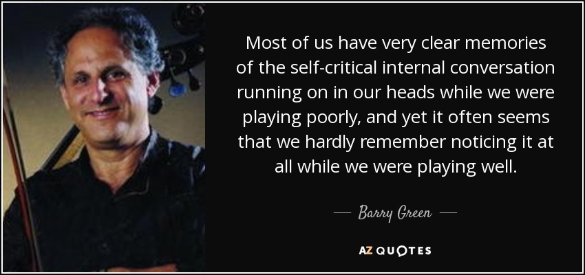 Most of us have very clear memories of the self-critical internal conversation running on in our heads while we were playing poorly, and yet it often seems that we hardly remember noticing it at all while we were playing well. - Barry Green