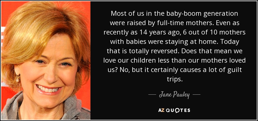 Most of us in the baby-boom generation were raised by full-time mothers. Even as recently as 14 years ago, 6 out of 10 mothers with babies were staying at home. Today that is totally reversed. Does that mean we love our children less than our mothers loved us? No, but it certainly causes a lot of guilt trips. - Jane Pauley