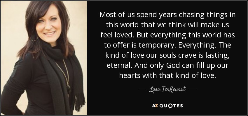 Most of us spend years chasing things in this world that we think will make us feel loved. But everything this world has to offer is temporary. Everything. The kind of love our souls crave is lasting, eternal. And only God can fill up our hearts with that kind of love. - Lysa TerKeurst