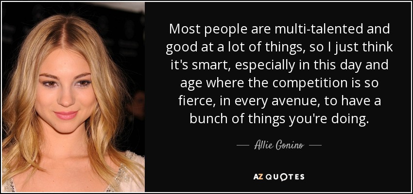 Most people are multi-talented and good at a lot of things, so I just think it's smart, especially in this day and age where the competition is so fierce, in every avenue, to have a bunch of things you're doing. - Allie Gonino