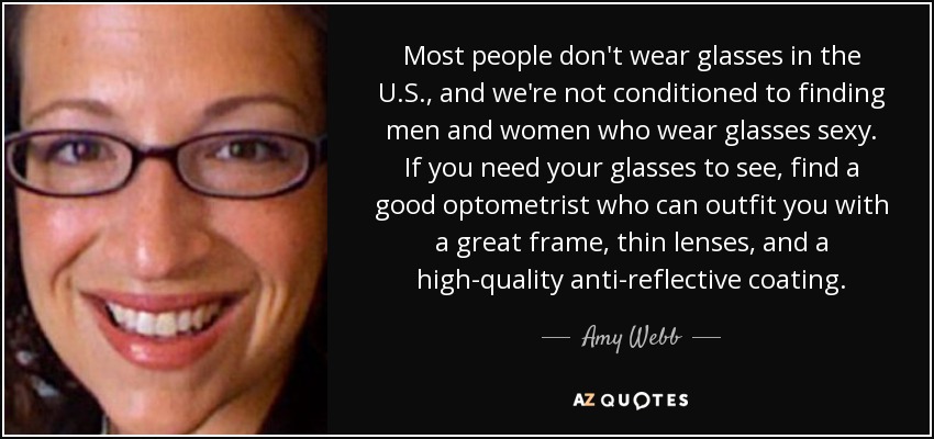 Most people don't wear glasses in the U.S., and we're not conditioned to finding men and women who wear glasses sexy. If you need your glasses to see, find a good optometrist who can outfit you with a great frame, thin lenses, and a high-quality anti-reflective coating. - Amy Webb