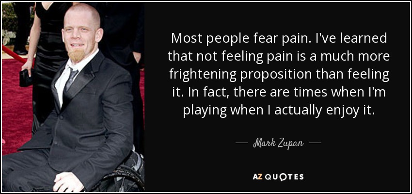 Most people fear pain. I've learned that not feeling pain is a much more frightening proposition than feeling it. In fact, there are times when I'm playing when I actually enjoy it. - Mark Zupan