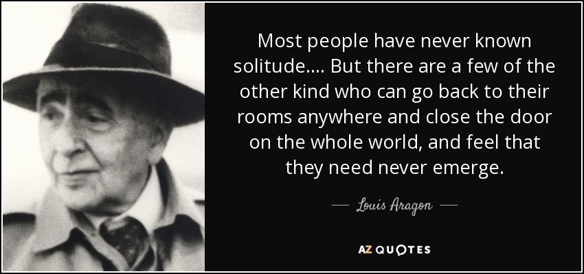 Most people have never known solitude.... But there are a few of the other kind who can go back to their rooms anywhere and close the door on the whole world, and feel that they need never emerge. - Louis Aragon