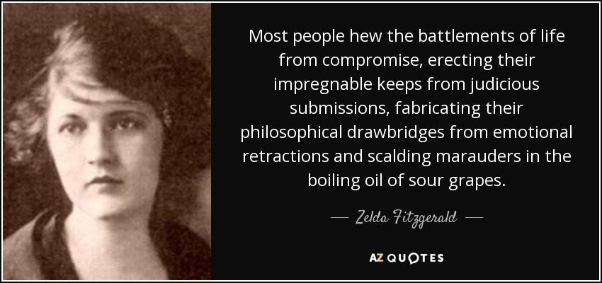 Most people hew the battlements of life from compromise, erecting their impregnable keeps from judicious submissions, fabricating their philosophical drawbridges from emotional retractions and scalding marauders in the boiling oil of sour grapes. - Zelda Fitzgerald