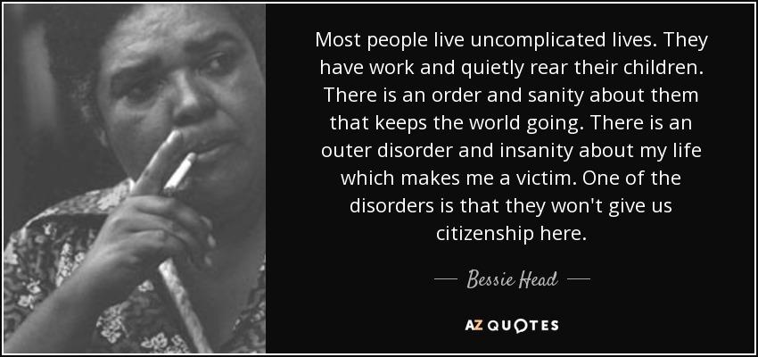 Most people live uncomplicated lives. They have work and quietly rear their children. There is an order and sanity about them that keeps the world going. There is an outer disorder and insanity about my life which makes me a victim. One of the disorders is that they won't give us citizenship here. - Bessie Head