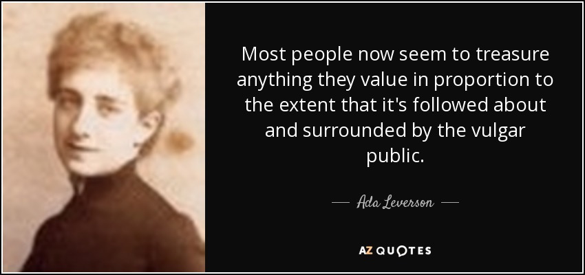 Most people now seem to treasure anything they value in proportion to the extent that it's followed about and surrounded by the vulgar public. - Ada Leverson