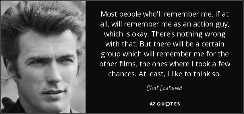 Most people who'll remember me, if at all, will remember me as an action guy, which is okay. There's nothing wrong with that. But there will be a certain group which will remember me for the other films, the ones where I took a few chances. At least, I like to think so. - Clint Eastwood