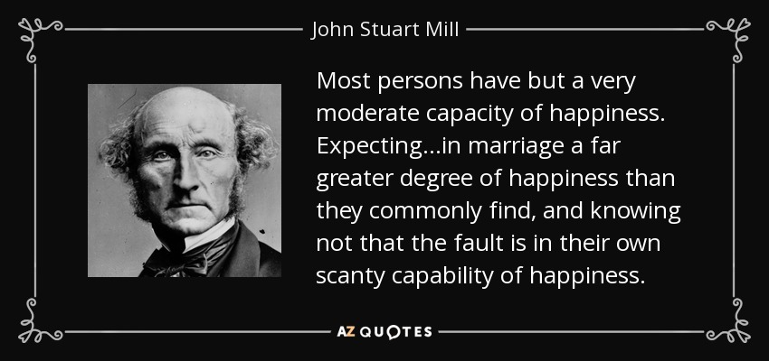 Most persons have but a very moderate capacity of happiness. Expecting...in marriage a far greater degree of happiness than they commonly find, and knowing not that the fault is in their own scanty capability of happiness. - John Stuart Mill