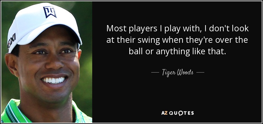 Most players I play with, I don't look at their swing when they're over the ball or anything like that. - Tiger Woods